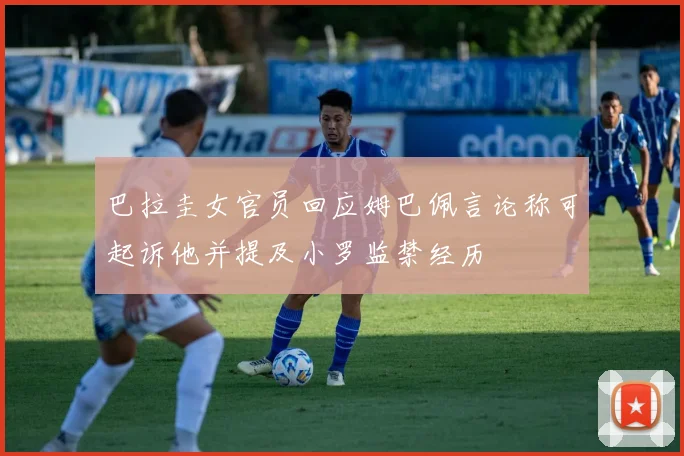 巴拉圭女官员回应姆巴佩言论称可起诉他并提及小罗监禁经历