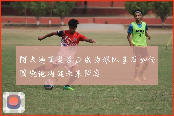 阿夫迪亚是否应成为球队基石如何围绕他构建未来阵容