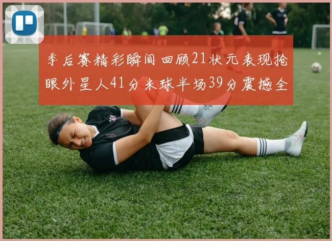 季后赛精彩瞬间回顾21状元表现抢眼外星人41分米球半场39分震撼全场