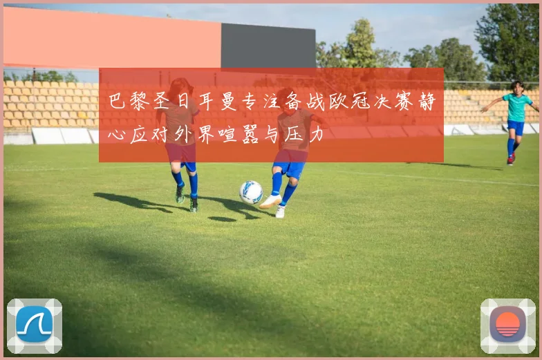 巴黎圣日耳曼专注备战欧冠决赛静心应对外界喧嚣与压力