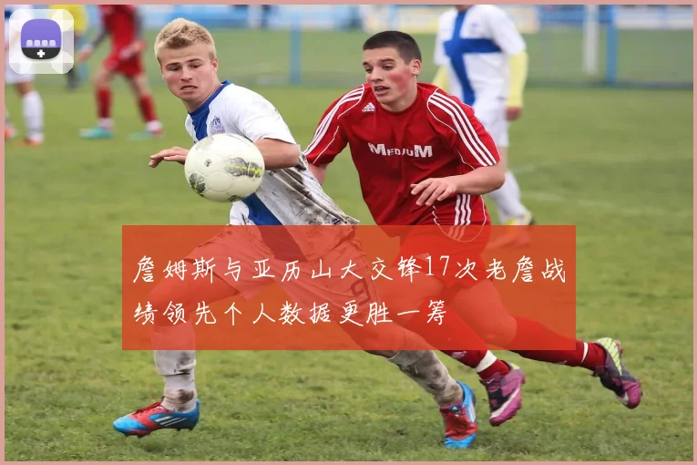 詹姆斯与亚历山大交锋17次老詹战绩领先个人数据更胜一筹