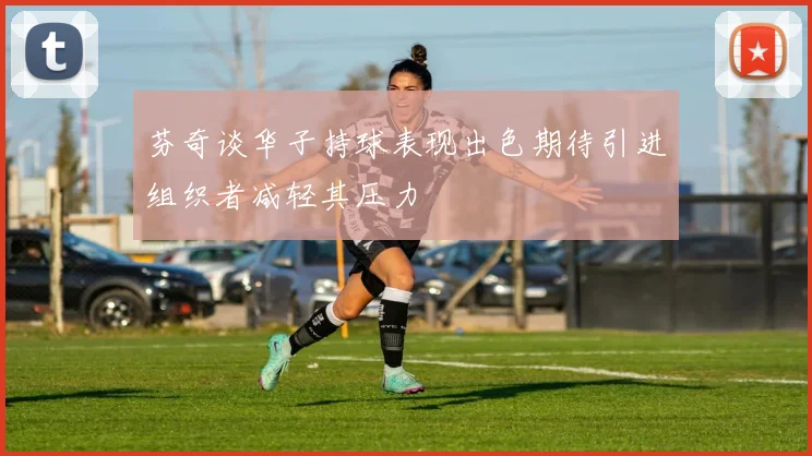 芬奇谈华子持球表现出色期待引进组织者减轻其压力
