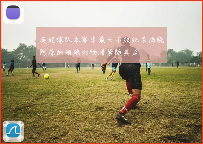 英超球队本赛季最长不败纪录揭晓阿森纳领跑利物浦紧随其后