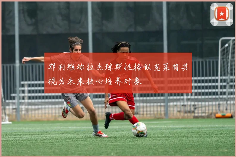 邓利维称拉杰琼斯性格似克莱将其视为未来核心培养对象