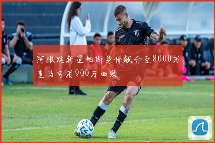 阿根廷新星帕斯身价飙升至8000万皇马可用900万回购