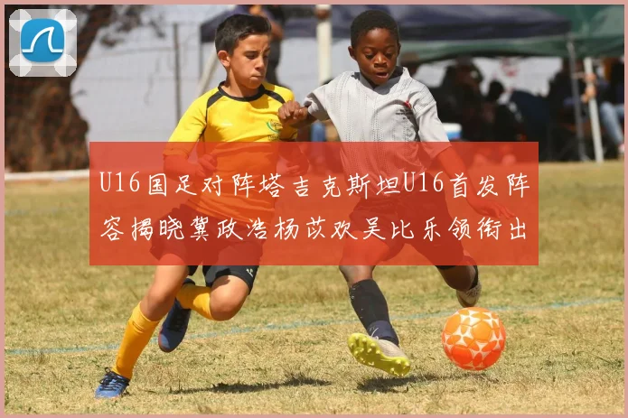 U16国足对阵塔吉克斯坦U16首发阵容揭晓冀政浩杨苡欢吴比乐领衔出战
