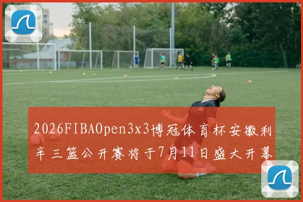 2026FIBAOpen3x3博冠体育杯安徽利辛三篮公开赛将于7月11日盛大开幕