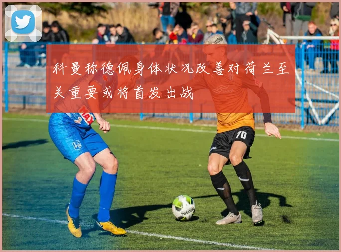 科曼称德佩身体状况改善对荷兰至关重要或将首发出战