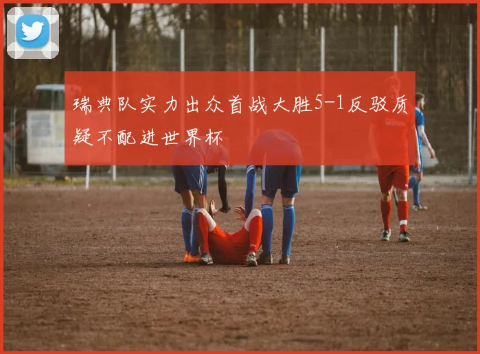 瑞典队实力出众首战大胜5-1反驳质疑不配进世界杯