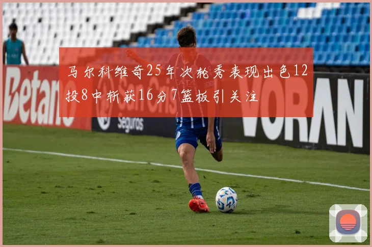 马尔科维奇25年次轮秀表现出色12投8中斩获16分7篮板引关注