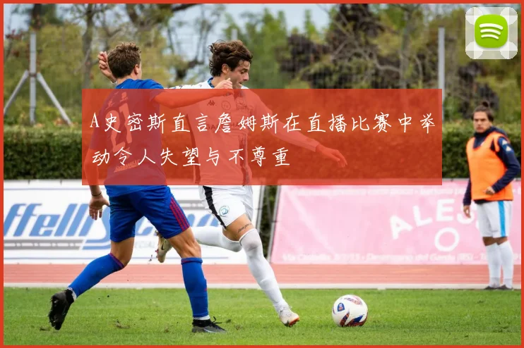 A史密斯直言詹姆斯在直播比赛中举动令人失望与不尊重